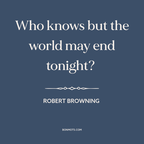 A quote by Robert Browning about living in the moment: “Who knows but the world may end tonight?”