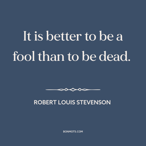 A quote by Robert Louis Stevenson about fools: “It is better to be a fool than to be dead.”