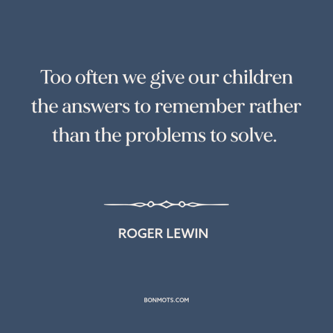 A quote by Roger Lewin  about teaching children: “Too often we give our children the answers to remember rather than…”