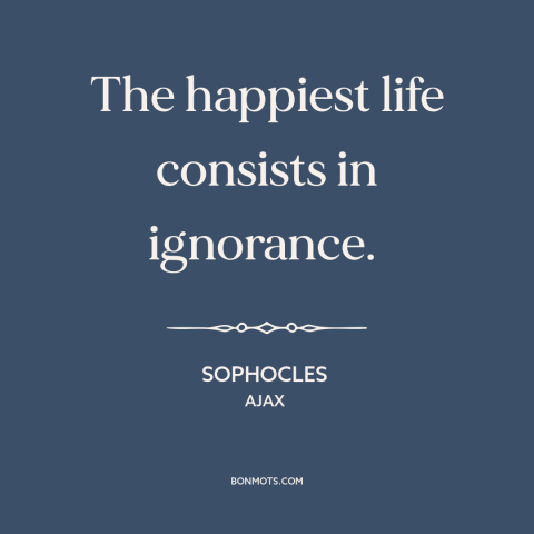 A quote by Sophocles about ignorance is bliss: “The happiest life consists in ignorance.”