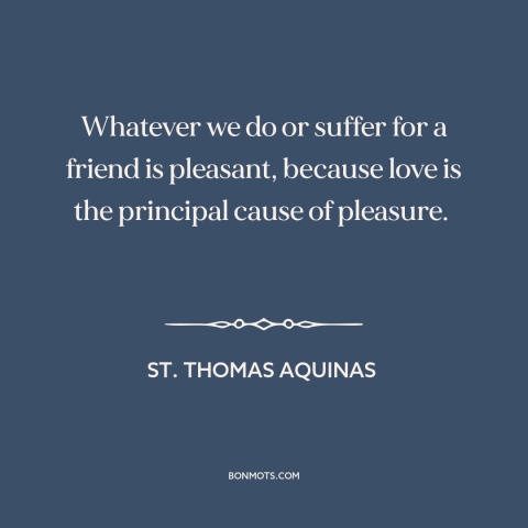 A quote by St. Thomas Aquinas about friends: “Whatever we do or suffer for a friend is pleasant, because love is the…”