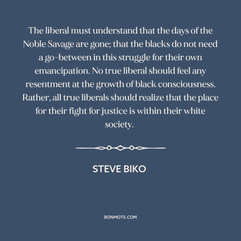 A quote by Steve Biko about noble savage: “The liberal must understand that the days of the Noble Savage are gone; that…”