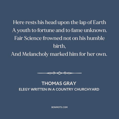 A quote by Thomas Gray: “Here rests his head upon the lap of Earth A youth to fortune and to fame unknown.”