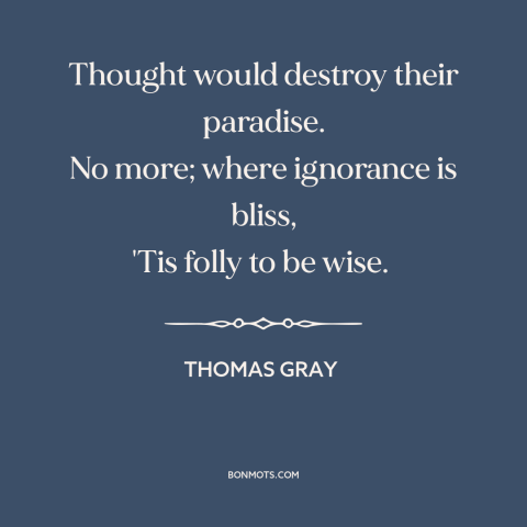 A quote by Thomas Gray about ignorance is bliss: “Thought would destroy their paradise. No more; where ignorance is bliss…”