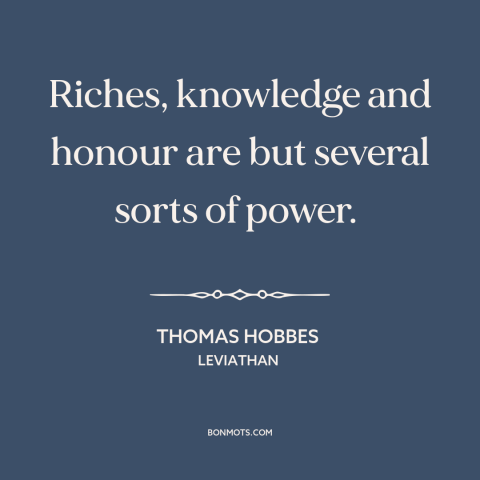 A quote by Thomas Hobbes about nature of power: “Riches, knowledge and honour are but several sorts of power.”