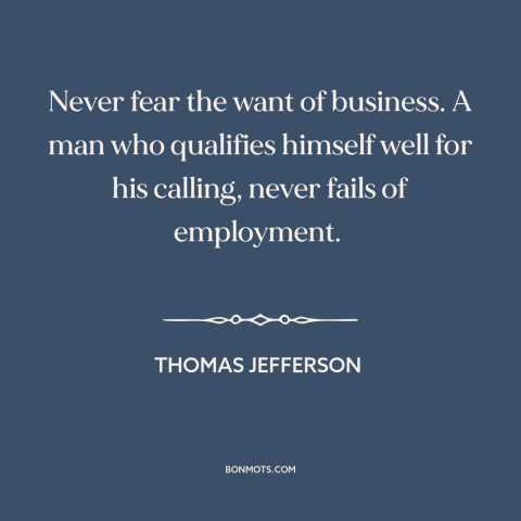 A quote by Thomas Jefferson about jobs: “Never fear the want of business. A man who qualifies himself well for his…”