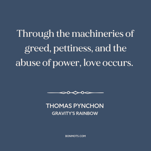 A quote by Thomas Pynchon about power of love: “Through the machineries of greed, pettiness, and the abuse of power, love…”