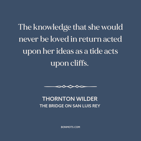 A quote by Thornton Wilder about unrequited love: “The knowledge that she would never be loved in return acted upon her…”