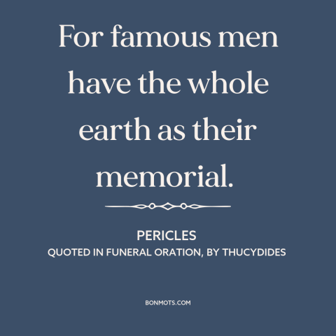 A quote by Pericles about legacy: “For famous men have the whole earth as their memorial.”