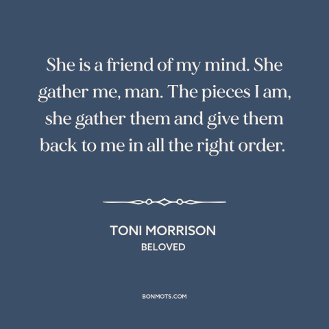 A quote by Toni Morrison about friends: “She is a friend of my mind. She gather me, man. The pieces I am, she gather them…”