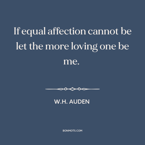 A quote by W.H. Auden about unrequited love: “If equal affection cannot be let the more loving one be me.”