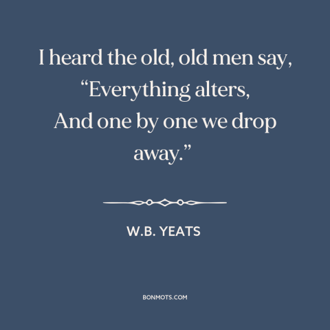 A quote by W.B. Yeats about the only constant is change: “I heard the old, old men say, “Everything alters, And one by one…”