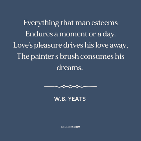 A quote by W.B. Yeats about the ephemeral: “Everything that man esteems Endures a moment or a day. Love's pleasure drives…”