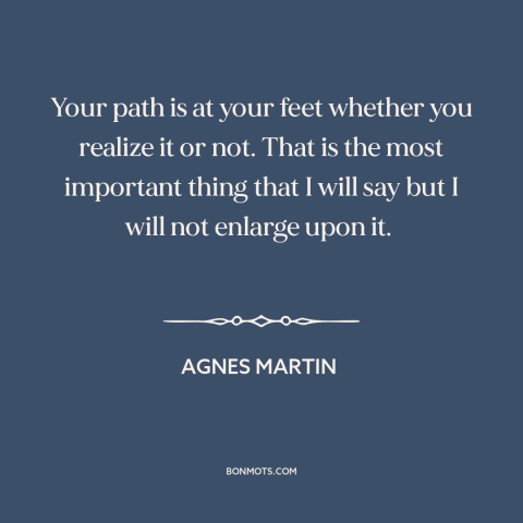 A quote by Agnes Martin about personal journey: “Your path is at your feet whether you realize it or not. That is…”
