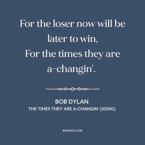 A quote by Bob Dylan about change: “For the loser now will be later to win, For the times they are a-changin'.”