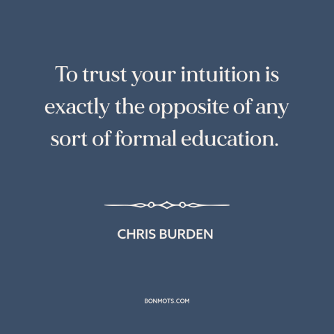 A quote by Chris Burden about intuition: “To trust your intuition is exactly the opposite of any sort of formal education.”