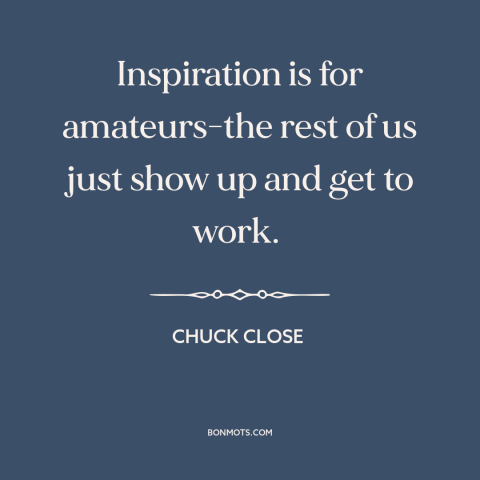 A quote by Chuck Close about artistic process: “Inspiration is for amateurs-the rest of us just show up and get to work.”