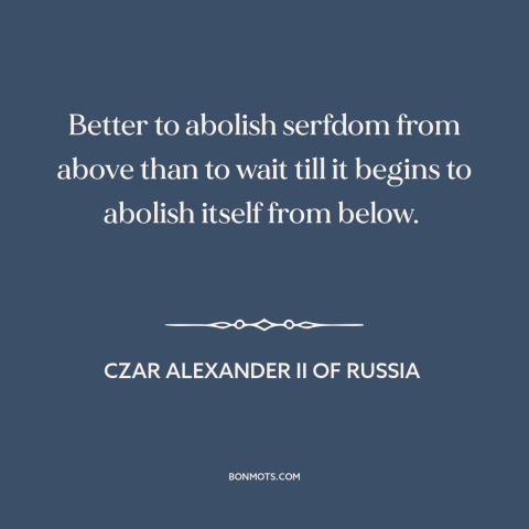 A quote by Czar Alexander II of Russia about serfdom: “Better to abolish serfdom from above than to wait till it begins…”