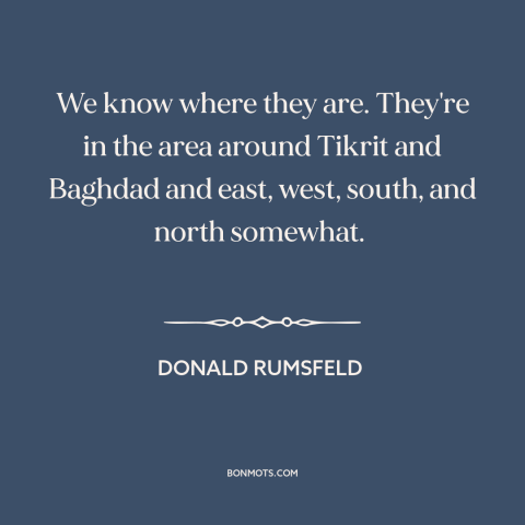 A quote by Donald Rumsfeld about weapons of mass destruction: “We know where they are. They're in the area around Tikrit…”