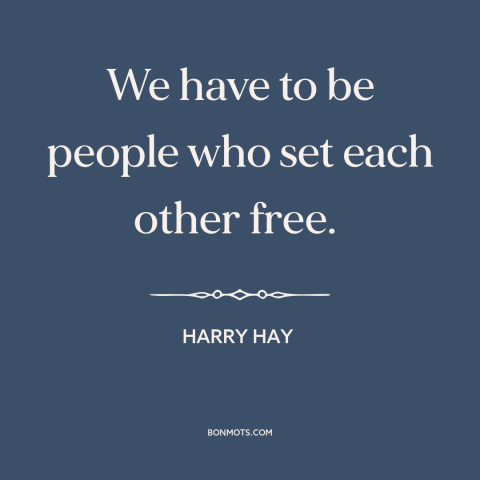 A quote by Harry Hay about interconnectedness of all people: “We have to be people who set each other free.”