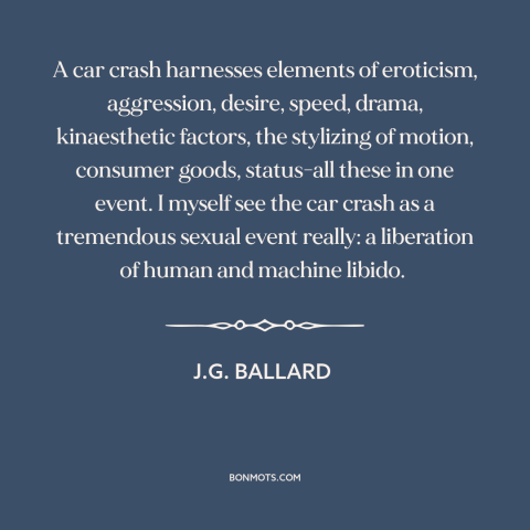 A quote by J.G. Ballard about car crashes: “A car crash harnesses elements of eroticism, aggression, desire…”