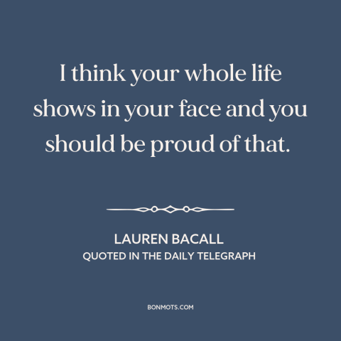 A quote by Lauren Bacall about aging: “I think your whole life shows in your face and you should be proud of that.”