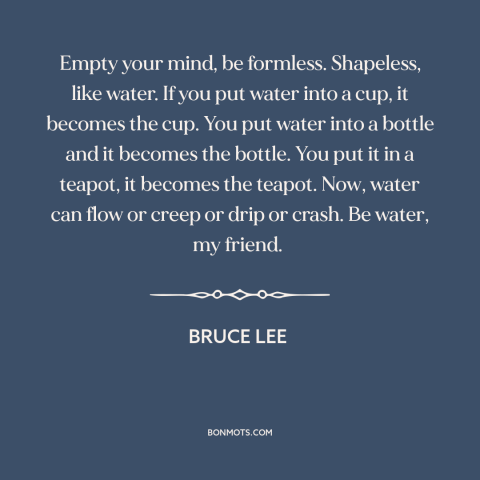 A quote by Bruce Lee about adaptability: “Empty your mind, be formless. Shapeless, like water. If you put water into a…”