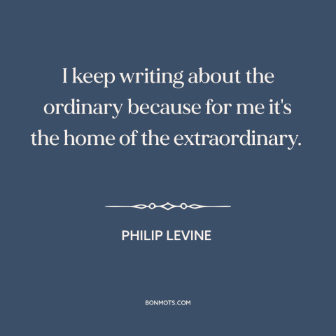 A quote by Philip Levine about writing: “I keep writing about the ordinary because for me it's the home of the…”