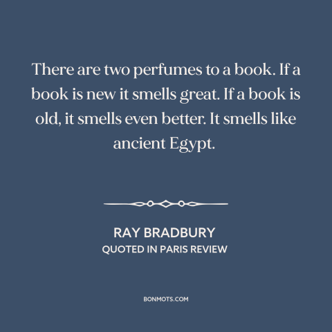 A quote by Ray Bradbury about books: “There are two perfumes to a book. If a book is new it smells great. If a…”
