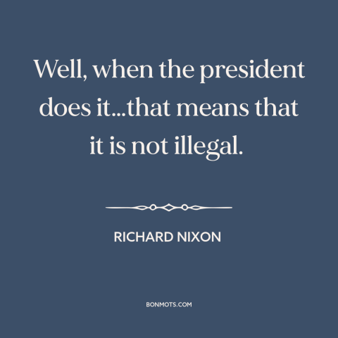 A quote by Richard Nixon about presidential power: “Well, when the president does it…that means that it is not illegal.”