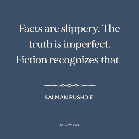 A quote by Salman Rushdie about truth vs. fiction: “Facts are slippery. The truth is imperfect. Fiction recognizes that.”