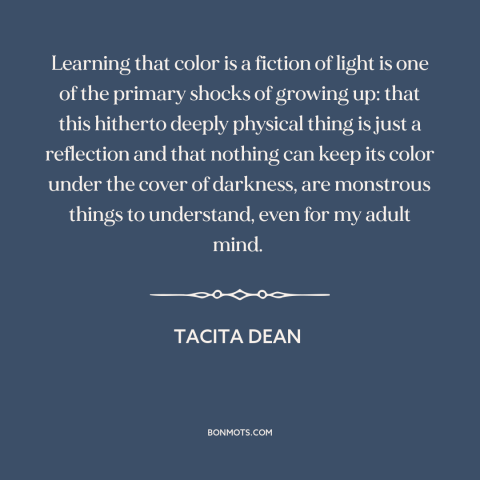 A quote by Tacita Dean about light and color: “Learning that color is a fiction of light is one of the primary shocks…”