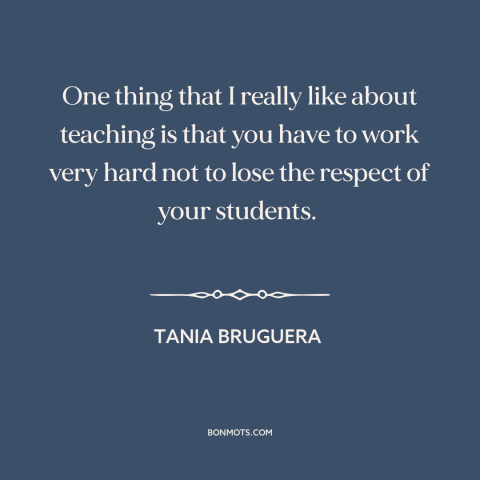 A quote by Tania Bruguera about teachers and students: “One thing that I really like about teaching is that you have to…”