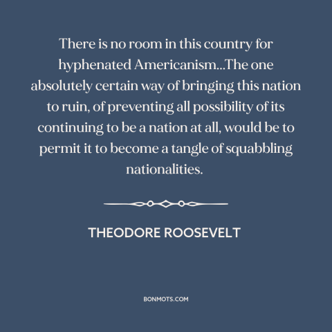 A quote by Theodore Roosevelt about assimilation: “There is no room in this country for hyphenated Americanism...The one…”