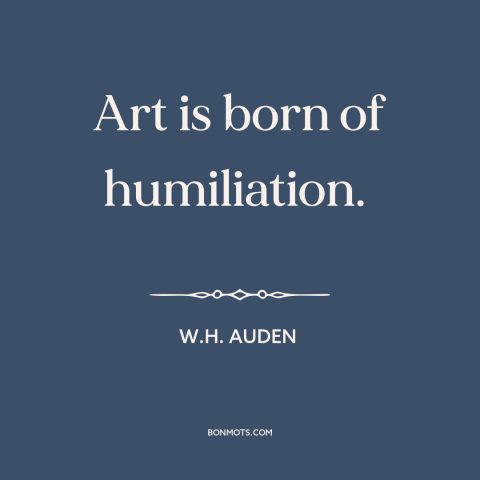 A quote by W.H. Auden about sources of art: “Art is born of humiliation.”