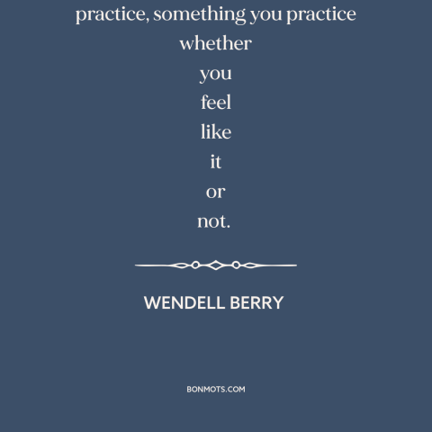 A quote by Wendell Berry about love as action: “Love is not just a feeling; it's a practice, something you practice whether…”