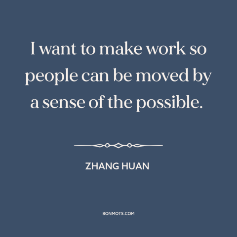 A quote by Zhang Huan about purpose of art: “I want to make work so people can be moved by a sense of the possible.”