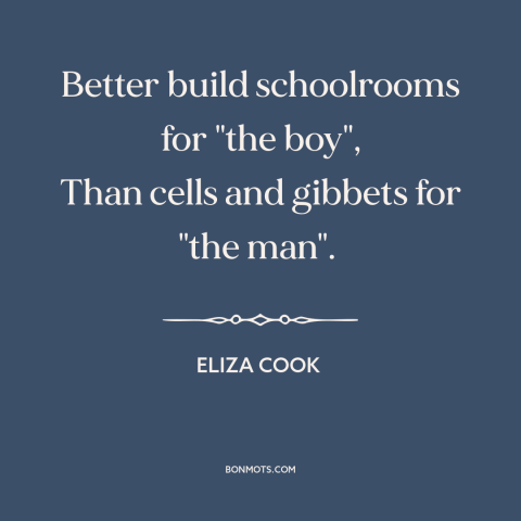 A quote by Eliza Cook about education: “Better build schoolrooms for "the boy", Than cells and gibbets for "the man".”