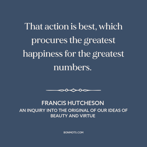 A quote by Francis Hutcheson about utilitarianism: “That action is best, which procures the greatest happiness for the…”