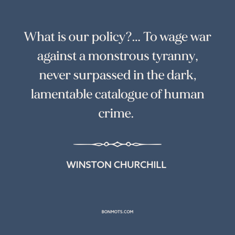 A quote by Winston Churchill about world war ii: “What is our policy?... To wage war against a monstrous tyranny…”