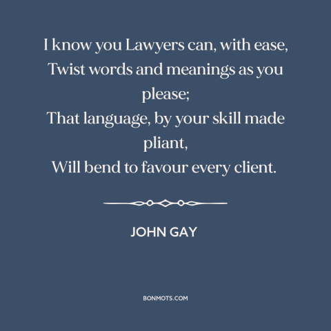 A quote by John Gay about lawyers: “I know you Lawyers can, with ease, Twist words and meanings as you please;…”