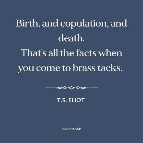 A quote by T.S. Eliot about nature of life: “Birth, and copulation, and death. That's all the facts when you come to brass…”