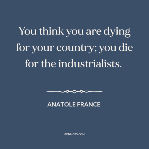 A quote by Anatole France about anti-war: “You think you are dying for your country; you die for the industrialists.”