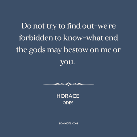 A quote by Horace about fate: “Do not try to find out-we're forbidden to know-what end the gods may bestow on…”
