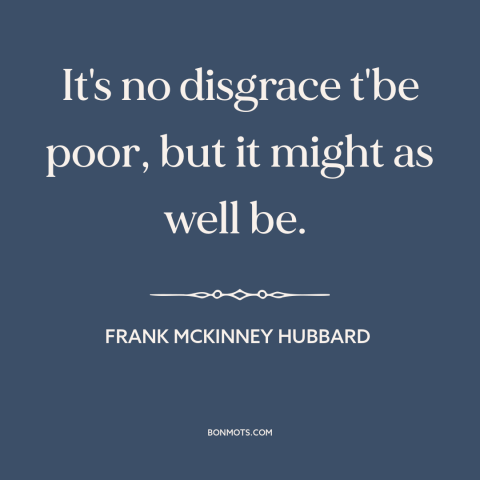 A quote by Frank McKinney Hubbard about poverty: “It's no disgrace t'be poor, but it might as well be.”