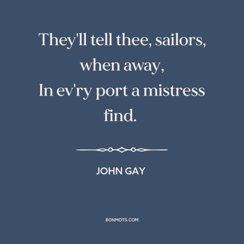 A quote by John Gay about sailors: “They'll tell thee, sailors, when away, In ev'ry port a mistress find.”