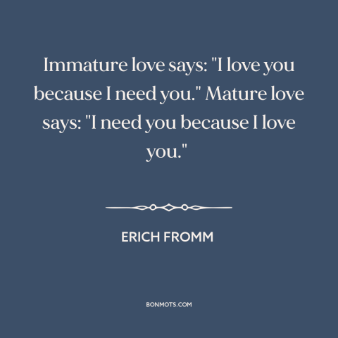 A quote by Erich Fromm about nature of love: “Immature love says: "I love you because I need you." Mature love says: "I…”