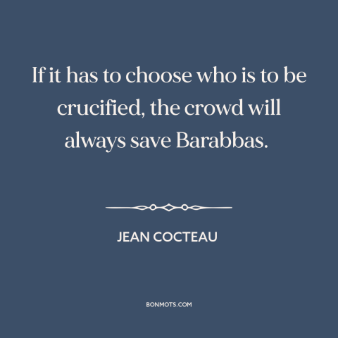 A quote by Jean Cocteau about the mob: “If it has to choose who is to be crucified, the crowd will always save Barabbas.”