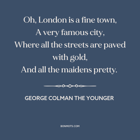 A quote by George Colman the Younger about london: “Oh, London is a fine town, A very famous city, Where all the streets…”