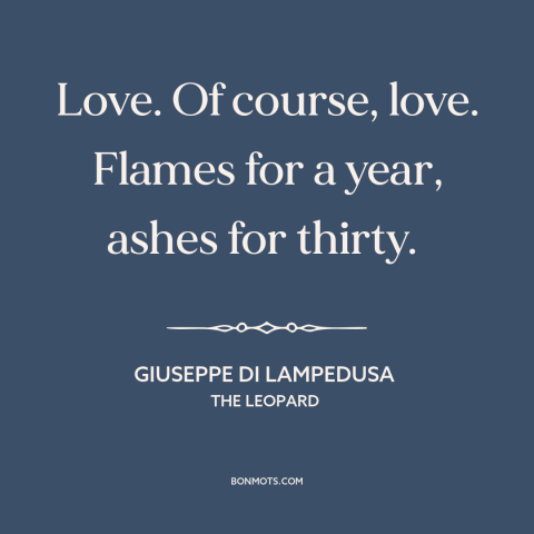 A quote by Giuseppe di Lampedusa about love: “Love. Of course, love. Flames for a year, ashes for thirty.”